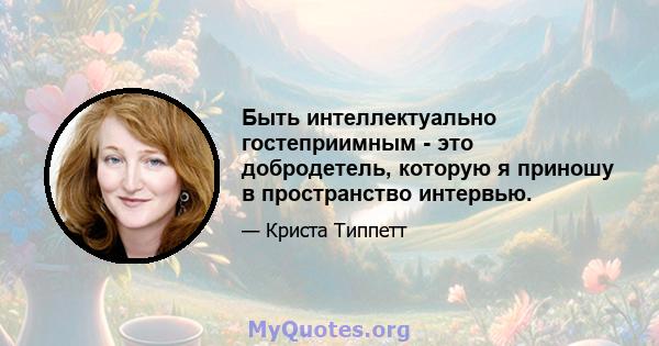 Быть интеллектуально гостеприимным - это добродетель, которую я приношу в пространство интервью.