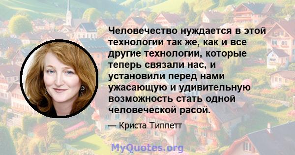 Человечество нуждается в этой технологии так же, как и все другие технологии, которые теперь связали нас, и установили перед нами ужасающую и удивительную возможность стать одной человеческой расой.