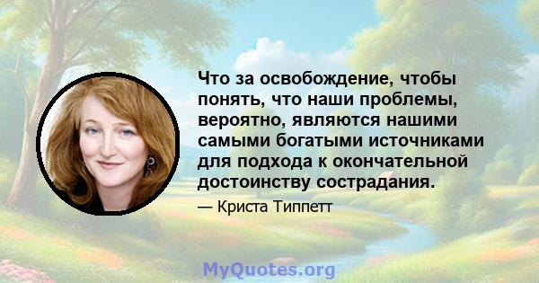 Что за освобождение, чтобы понять, что наши проблемы, вероятно, являются нашими самыми богатыми источниками для подхода к окончательной достоинству сострадания.