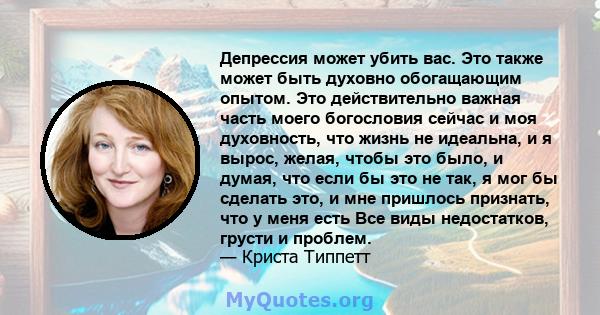 Депрессия может убить вас. Это также может быть духовно обогащающим опытом. Это действительно важная часть моего богословия сейчас и моя духовность, что жизнь не идеальна, и я вырос, желая, чтобы это было, и думая, что