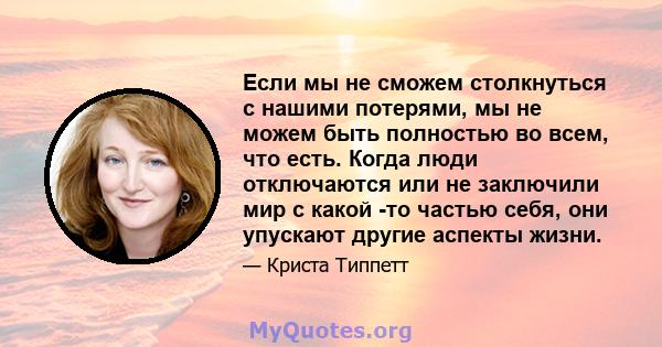 Если мы не сможем столкнуться с нашими потерями, мы не можем быть полностью во всем, что есть. Когда люди отключаются или не заключили мир с какой -то частью себя, они упускают другие аспекты жизни.