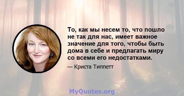 То, как мы несем то, что пошло не так для нас, имеет важное значение для того, чтобы быть дома в себе и предлагать миру со всеми его недостатками.