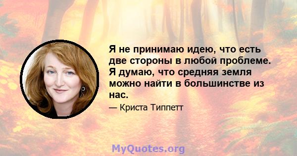 Я не принимаю идею, что есть две стороны в любой проблеме. Я думаю, что средняя земля можно найти в большинстве из нас.