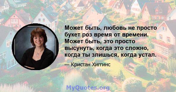 Может быть, любовь не просто букет роз время от времени. Может быть, это просто высунуть, когда это сложно, когда ты злишься, когда устал.