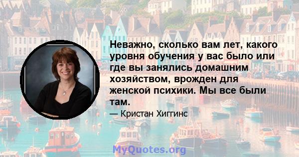 Неважно, сколько вам лет, какого уровня обучения у вас было или где вы занялись домашним хозяйством, врожден для женской психики. Мы все были там.