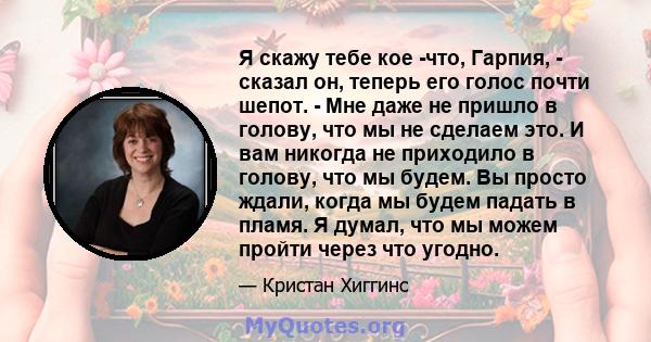 Я скажу тебе кое -что, Гарпия, - сказал он, теперь его голос почти шепот. - Мне даже не пришло в голову, что мы не сделаем это. И вам никогда не приходило в голову, что мы будем. Вы просто ждали, когда мы будем падать в 