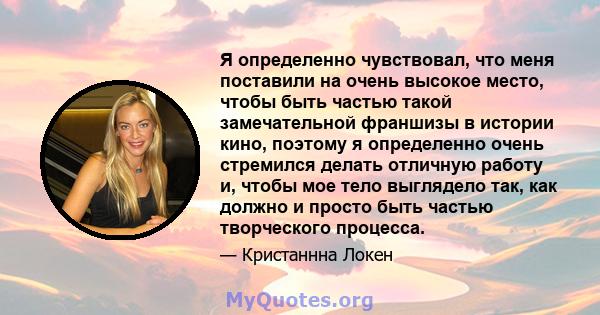 Я определенно чувствовал, что меня поставили на очень высокое место, чтобы быть частью такой замечательной франшизы в истории кино, поэтому я определенно очень стремился делать отличную работу и, чтобы мое тело