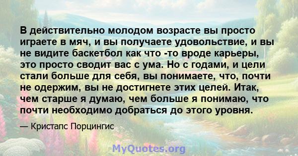 В действительно молодом возрасте вы просто играете в мяч, и вы получаете удовольствие, и вы не видите баскетбол как что -то вроде карьеры, это просто сводит вас с ума. Но с годами, и цели стали больше для себя, вы