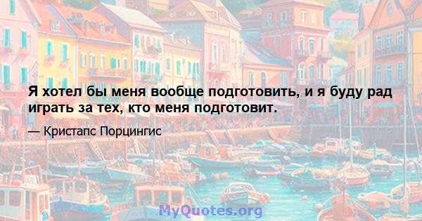 Я хотел бы меня вообще подготовить, и я буду рад играть за тех, кто меня подготовит.