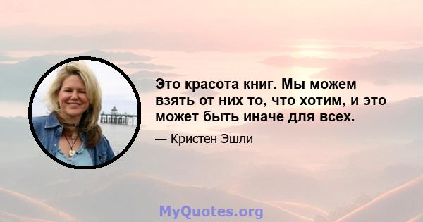 Это красота книг. Мы можем взять от них то, что хотим, и это может быть иначе для всех.