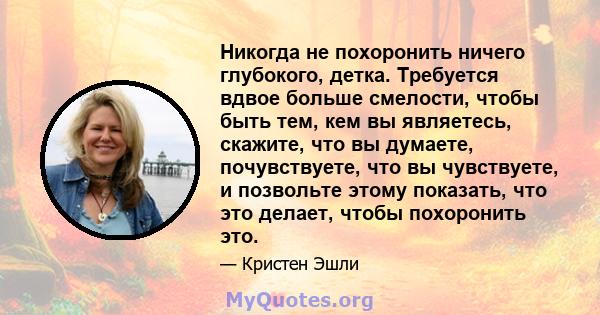 Никогда не похоронить ничего глубокого, детка. Требуется вдвое больше смелости, чтобы быть тем, кем вы являетесь, скажите, что вы думаете, почувствуете, что вы чувствуете, и позвольте этому показать, что это делает,