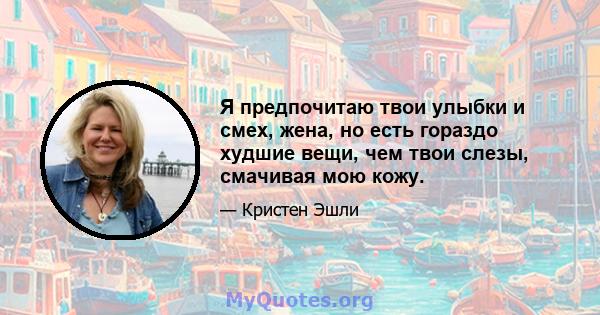 Я предпочитаю твои улыбки и смех, жена, но есть гораздо худшие вещи, чем твои слезы, смачивая мою кожу.