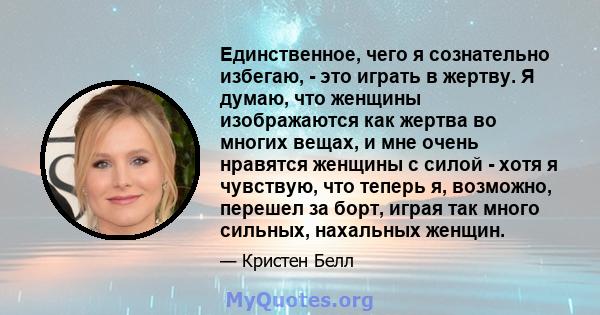 Единственное, чего я сознательно избегаю, - это играть в жертву. Я думаю, что женщины изображаются как жертва во многих вещах, и мне очень нравятся женщины с силой - хотя я чувствую, что теперь я, возможно, перешел за