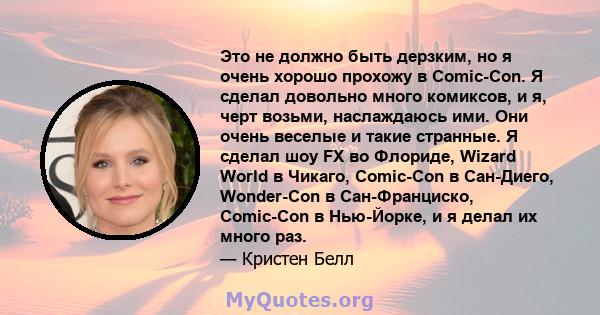 Это не должно быть дерзким, но я очень хорошо прохожу в Comic-Con. Я сделал довольно много комиксов, и я, черт возьми, наслаждаюсь ими. Они очень веселые и такие странные. Я сделал шоу FX во Флориде, Wizard World в