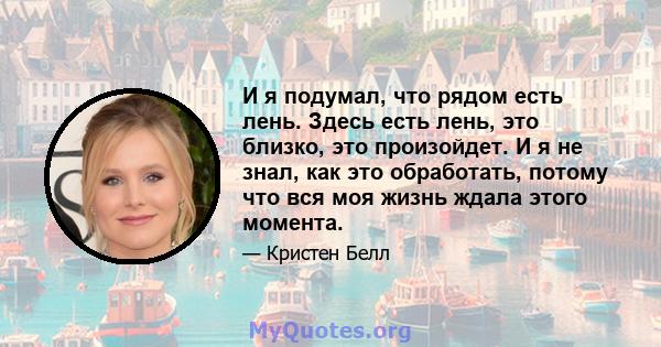 И я подумал, что рядом есть лень. Здесь есть лень, это близко, это произойдет. И я не знал, как это обработать, потому что вся моя жизнь ждала этого момента.