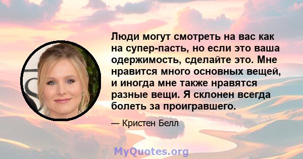 Люди могут смотреть на вас как на супер-пасть, но если это ваша одержимость, сделайте это. Мне нравится много основных вещей, и иногда мне также нравятся разные вещи. Я склонен всегда болеть за проигравшего.