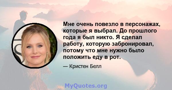 Мне очень повезло в персонажах, которые я выбрал. До прошлого года я был никто. Я сделал работу, которую забронировал, потому что мне нужно было положить еду в рот.