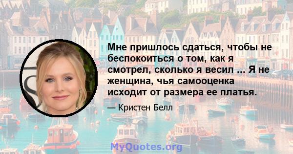 Мне пришлось сдаться, чтобы не беспокоиться о том, как я смотрел, сколько я весил ... Я не женщина, чья самооценка исходит от размера ее платья.