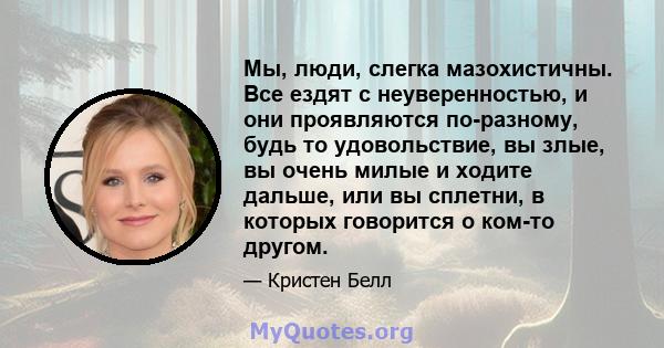 Мы, люди, слегка мазохистичны. Все ездят с неуверенностью, и они проявляются по-разному, будь то удовольствие, вы злые, вы очень милые и ходите дальше, или вы сплетни, в которых говорится о ком-то другом.