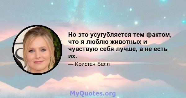 Но это усугубляется тем фактом, что я люблю животных и чувствую себя лучше, а не есть их.