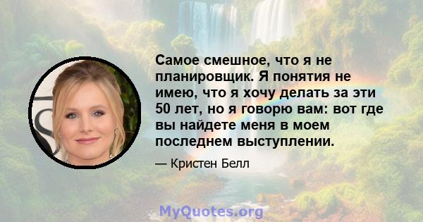 Самое смешное, что я не планировщик. Я понятия не имею, что я хочу делать за эти 50 лет, но я говорю вам: вот где вы найдете меня в моем последнем выступлении.