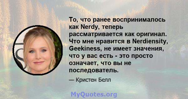 То, что ранее воспринималось как Nerdy, теперь рассматривается как оригинал. Что мне нравится в Nerdiensity, Geekiness, не имеет значения, что у вас есть - это просто означает, что вы не последователь.