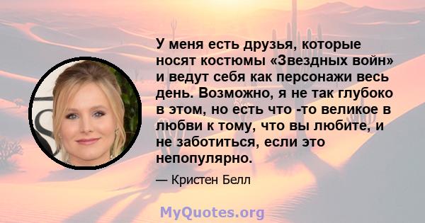 У меня есть друзья, которые носят костюмы «Звездных войн» и ведут себя как персонажи весь день. Возможно, я не так глубоко в этом, но есть что -то великое в любви к тому, что вы любите, и не заботиться, если это