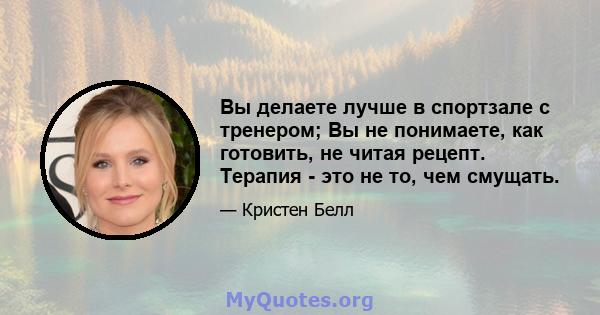 Вы делаете лучше в спортзале с тренером; Вы не понимаете, как готовить, не читая рецепт. Терапия - это не то, чем смущать.