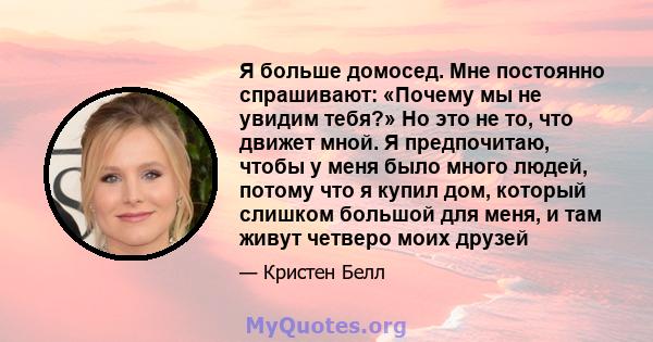 Я больше домосед. Мне постоянно спрашивают: «Почему мы не увидим тебя?» Но это не то, что движет мной. Я предпочитаю, чтобы у меня было много людей, потому что я купил дом, который слишком большой для меня, и там живут