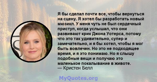 Я бы сделал почти все, чтобы вернуться на сцену. Я хотел бы разработать новый мюзикл. У меня чуть не был сердечный приступ, когда услышал, что они развивают крик Джона Уотерса, потому что это так удивительно, супер и