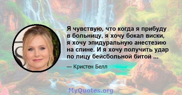 Я чувствую, что когда я прибуду в больницу, я хочу бокал виски, я хочу эпидуральную анестезию на спине. И я хочу получить удар по лицу бейсбольной битой ...