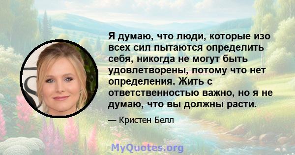 Я думаю, что люди, которые изо всех сил пытаются определить себя, никогда не могут быть удовлетворены, потому что нет определения. Жить с ответственностью важно, но я не думаю, что вы должны расти.