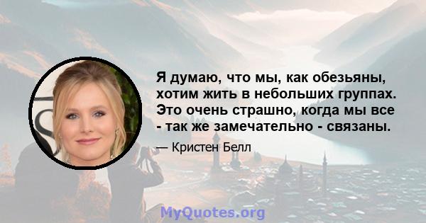 Я думаю, что мы, как обезьяны, хотим жить в небольших группах. Это очень страшно, когда мы все - так же замечательно - связаны.