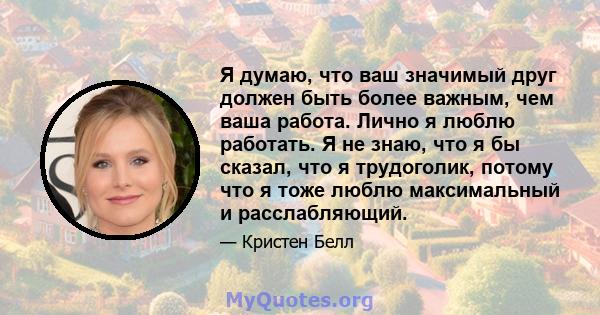 Я думаю, что ваш значимый друг должен быть более важным, чем ваша работа. Лично я люблю работать. Я не знаю, что я бы сказал, что я трудоголик, потому что я тоже люблю максимальный и расслабляющий.