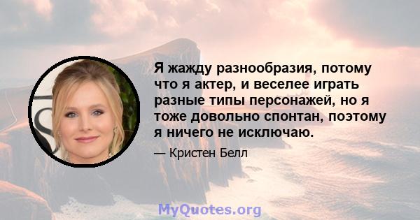 Я жажду разнообразия, потому что я актер, и веселее играть разные типы персонажей, но я тоже довольно спонтан, поэтому я ничего не исключаю.