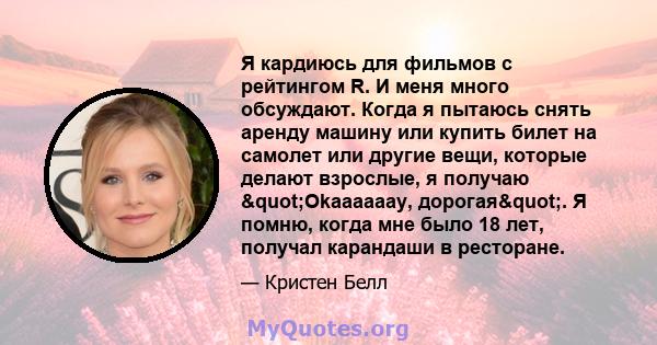 Я кардиюсь для фильмов с рейтингом R. И меня много обсуждают. Когда я пытаюсь снять аренду машину или купить билет на самолет или другие вещи, которые делают взрослые, я получаю "Okaaaaaay, дорогая". Я помню,