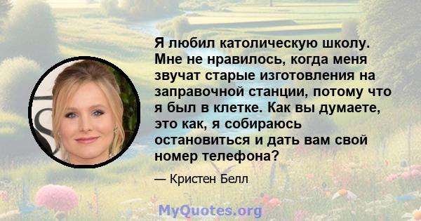 Я любил католическую школу. Мне не нравилось, когда меня звучат старые изготовления на заправочной станции, потому что я был в клетке. Как вы думаете, это как, я собираюсь остановиться и дать вам свой номер телефона?