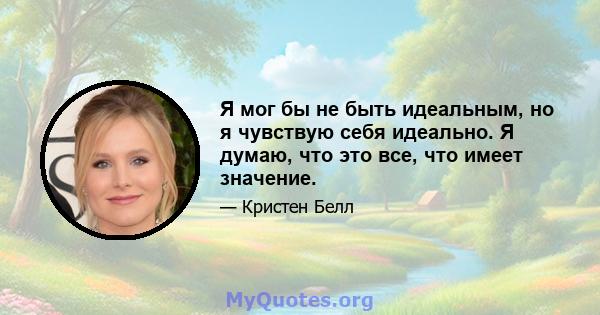 Я мог бы не быть идеальным, но я чувствую себя идеально. Я думаю, что это все, что имеет значение.