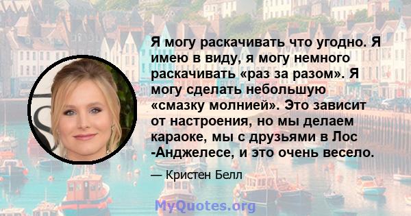 Я могу раскачивать что угодно. Я имею в виду, я могу немного раскачивать «раз за разом». Я могу сделать небольшую «смазку молнией». Это зависит от настроения, но мы делаем караоке, мы с друзьями в Лос -Анджелесе, и это