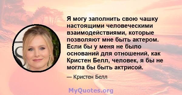 Я могу заполнить свою чашку настоящими человеческими взаимодействиями, которые позволяют мне быть актером. Если бы у меня не было оснований для отношений, как Кристен Белл, человек, я бы не могла бы быть актрисой.