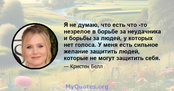 Я не думаю, что есть что -то незрелое в борьбе за неудачника и борьбы за людей, у которых нет голоса. У меня есть сильное желание защитить людей, которые не могут защитить себя.