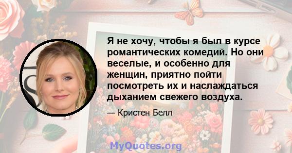 Я не хочу, чтобы я был в курсе романтических комедий. Но они веселые, и особенно для женщин, приятно пойти посмотреть их и наслаждаться дыханием свежего воздуха.