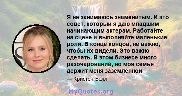 Я не занимаюсь знаменитым. И это совет, который я даю младшим начинающим актерам. Работайте на сцене и выполняйте маленькие роли. В конце концов, не важно, чтобы их видели. Это важно сделать. В этом бизнесе много