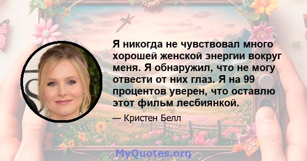 Я никогда не чувствовал много хорошей женской энергии вокруг меня. Я обнаружил, что не могу отвести от них глаз. Я на 99 процентов уверен, что оставлю этот фильм лесбиянкой.