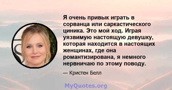 Я очень привык играть в сорванца или саркастического циника. Это мой ход. Играя уязвимую настоящую девушку, которая находится в настоящих женщинах, где она романтизирована, я немного нервничаю по этому поводу.