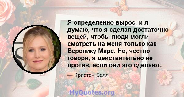 Я определенно вырос, и я думаю, что я сделал достаточно вещей, чтобы люди могли смотреть на меня только как Веронику Марс. Но, честно говоря, я действительно не против, если они это сделают.