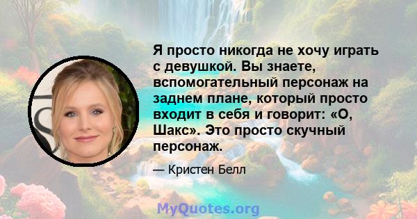 Я просто никогда не хочу играть с девушкой. Вы знаете, вспомогательный персонаж на заднем плане, который просто входит в себя и говорит: «О, Шакс». Это просто скучный персонаж.