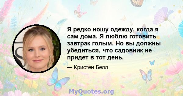 Я редко ношу одежду, когда я сам дома. Я люблю готовить завтрак голым. Но вы должны убедиться, что садовник не придет в тот день.