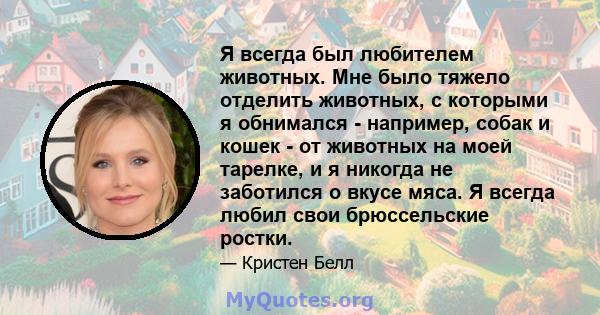 Я всегда был любителем животных. Мне было тяжело отделить животных, с которыми я обнимался - например, собак и кошек - от животных на моей тарелке, и я никогда не заботился о вкусе мяса. Я всегда любил свои брюссельские 