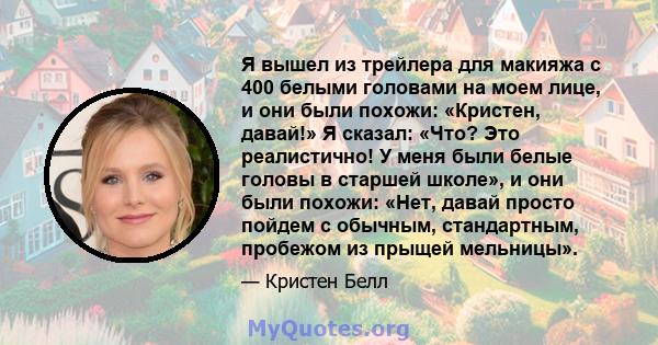 Я вышел из трейлера для макияжа с 400 белыми головами на моем лице, и они были похожи: «Кристен, давай!» Я сказал: «Что? Это реалистично! У меня были белые головы в старшей школе», и они были похожи: «Нет, давай просто